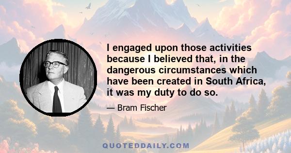 I engaged upon those activities because I believed that, in the dangerous circumstances which have been created in South Africa, it was my duty to do so.