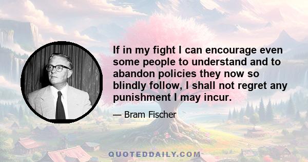 If in my fight I can encourage even some people to understand and to abandon policies they now so blindly follow, I shall not regret any punishment I may incur.