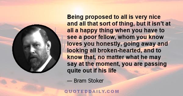 Being proposed to all is very nice and all that sort of thing, but it isn’t at all a happy thing when you have to see a poor fellow, whom you know loves you honestly, going away and looking all broken-hearted, and to