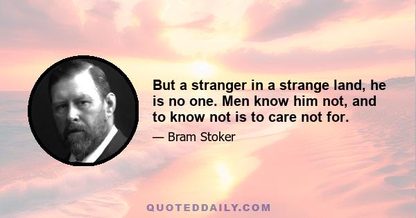 But a stranger in a strange land, he is no one. Men know him not, and to know not is to care not for.