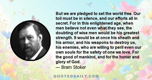 But we are pledged to set the world free. Our toil must be in silence, and our efforts all in secret. For in this enlightened age, when men believe not even what they see, the doubting of wise men would be his greatest