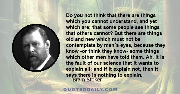 Do you not think that there are things which you cannot understand, and yet which are; that some people see things that others cannot? But there are things old and new which must not be contemplate by men´s eyes,