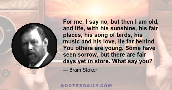 For me, I say no, but then I am old, and life, with his sunshine, his fair places, his song of birds, his music and his love, lie far behind. You others are young. Some have seen sorrow, but there are fair days yet in