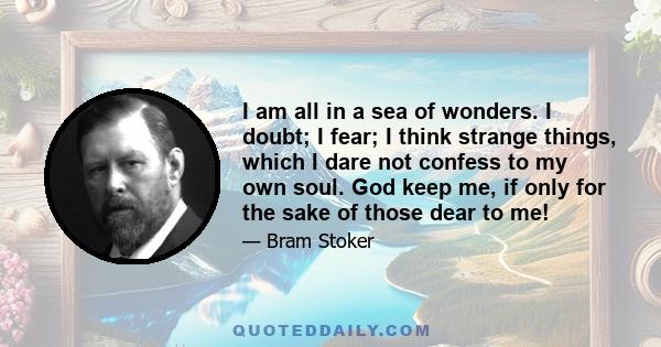 I am all in a sea of wonders. I doubt; I fear; I think strange things, which I dare not confess to my own soul. God keep me, if only for the sake of those dear to me!