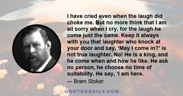 I have cried even when the laugh did choke me. But no more think that I am all sorry when I cry, for the laugh he come just the same. Keep it always with you that laughter who knock at your door and say, ‘May I come