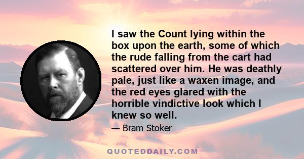 I saw the Count lying within the box upon the earth, some of which the rude falling from the cart had scattered over him. He was deathly pale, just like a waxen image, and the red eyes glared with the horrible