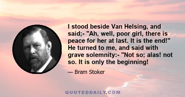 I stood beside Van Helsing, and said;- Ah, well, poor girl, there is peace for her at last. It is the end! He turned to me, and said with grave solemnity:- Not so; alas! not so. It is only the beginning!