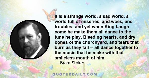 It is a strange world, a sad world, a world full of miseries, and woes, and troubles; and yet when King Laugh come he make them all dance to the tune he play. Bleeding hearts, and dry bones of the churchyard, and tears