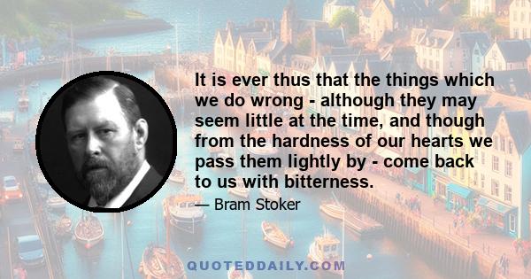 It is ever thus that the things which we do wrong - although they may seem little at the time, and though from the hardness of our hearts we pass them lightly by - come back to us with bitterness.