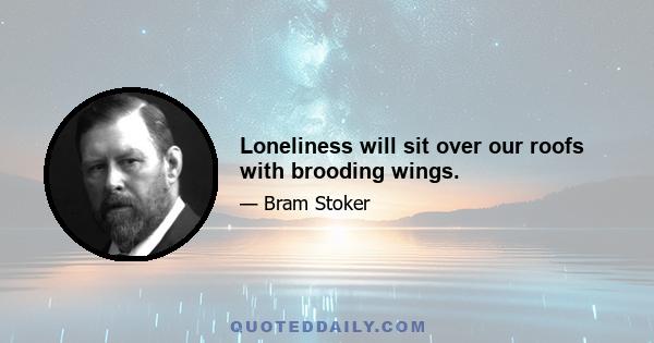 Loneliness will sit over our roofs with brooding wings.