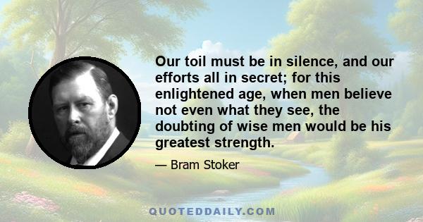 Our toil must be in silence, and our efforts all in secret; for this enlightened age, when men believe not even what they see, the doubting of wise men would be his greatest strength.