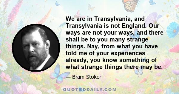 We are in Transylvania, and Transylvania is not England. Our ways are not your ways, and there shall be to you many strange things. Nay, from what you have told me of your experiences already, you know something of what 