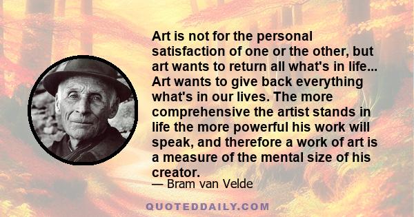 Art is not for the personal satisfaction of one or the other, but art wants to return all what's in life... Art wants to give back everything what's in our lives. The more comprehensive the artist stands in life the