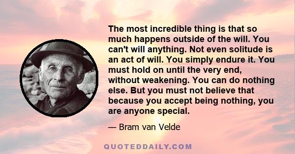 The most incredible thing is that so much happens outside of the will. You can't will anything. Not even solitude is an act of will. You simply endure it. You must hold on until the very end, without weakening. You can