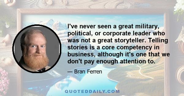 I've never seen a great military, political, or corporate leader who was not a great storyteller. Telling stories is a core competency in business, although it's one that we don't pay enough attention to.