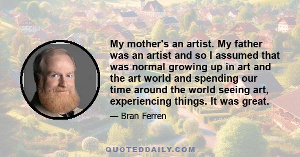 My mother's an artist. My father was an artist and so I assumed that was normal growing up in art and the art world and spending our time around the world seeing art, experiencing things. It was great.