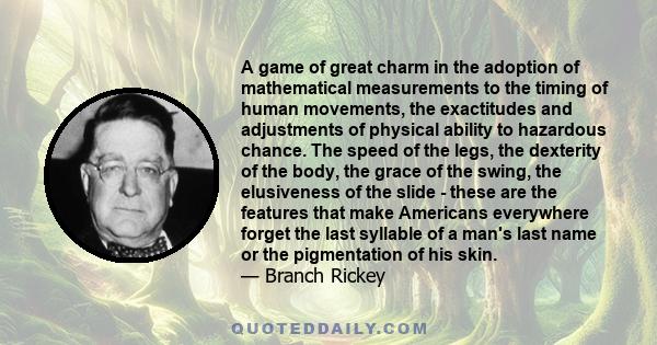 A game of great charm in the adoption of mathematical measurements to the timing of human movements, the exactitudes and adjustments of physical ability to hazardous chance. The speed of the legs, the dexterity of the