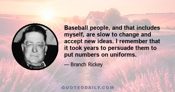 Baseball people, and that includes myself, are slow to change and accept new ideas. I remember that it took years to persuade them to put numbers on uniforms.