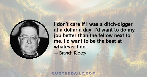 I don't care if I was a ditch-digger at a dollar a day, I'd want to do my job better than the fellow next to me. I'd want to be the best at whatever I do.