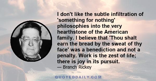 I don't like the subtle infiltration of 'something for nothing' philosophies into the very hearthstone of the American family. I believe that 'Thou shalt earn the bread by the sweat of thy face' was a benediction and