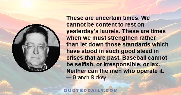 These are uncertain times. We cannot be content to rest on yesterday's laurels. These are times when we must strengthen rather than let down those standards which have stood in such good stead in crises that are past.