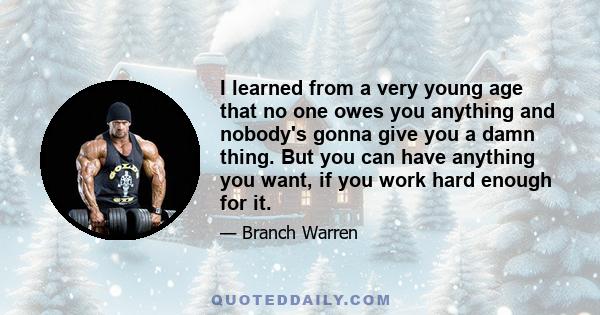 I learned from a very young age that no one owes you anything and nobody's gonna give you a damn thing. But you can have anything you want, if you work hard enough for it.