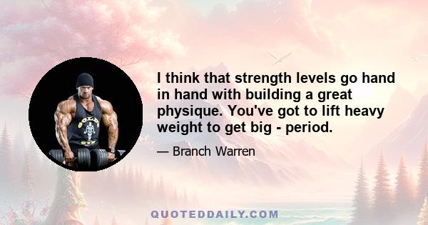 I think that strength levels go hand in hand with building a great physique. You've got to lift heavy weight to get big - period.