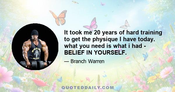 It took me 20 years of hard training to get the physique I have today. what you need is what i had - BELIEF IN YOURSELF.