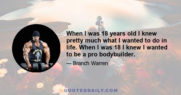 When I was 18 years old I knew pretty much what I wanted to do in life. When I was 18 I knew I wanted to be a pro bodybuilder.