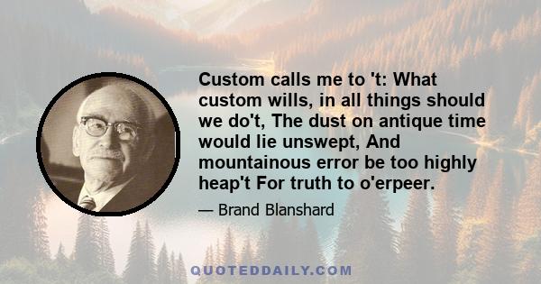 Custom calls me to 't: What custom wills, in all things should we do't, The dust on antique time would lie unswept, And mountainous error be too highly heap't For truth to o'erpeer.