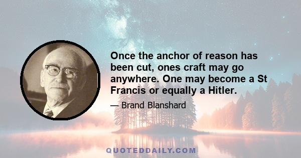 Once the anchor of reason has been cut, ones craft may go anywhere. One may become a St Francis or equally a Hitler.