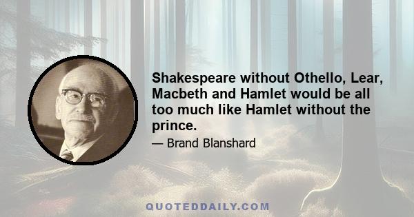 Shakespeare without Othello, Lear, Macbeth and Hamlet would be all too much like Hamlet without the prince.