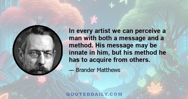 In every artist we can perceive a man with both a message and a method. His message may be innate in him, but his method he has to acquire from others.