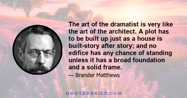 The art of the dramatist is very like the art of the architect. A plot has to be built up just as a house is built-story after story; and no edifice has any chance of standing unless it has a broad foundation and a