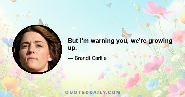 But I'm warning you, we're growing up.