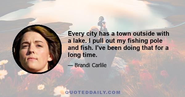 Every city has a town outside with a lake. I pull out my fishing pole and fish. I've been doing that for a long time.