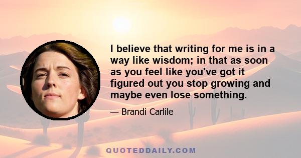 I believe that writing for me is in a way like wisdom; in that as soon as you feel like you've got it figured out you stop growing and maybe even lose something.