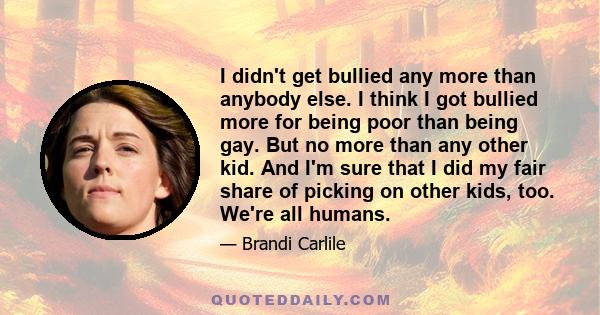 I didn't get bullied any more than anybody else. I think I got bullied more for being poor than being gay. But no more than any other kid. And I'm sure that I did my fair share of picking on other kids, too. We're all