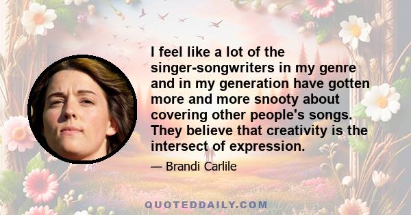 I feel like a lot of the singer-songwriters in my genre and in my generation have gotten more and more snooty about covering other people's songs. They believe that creativity is the intersect of expression.