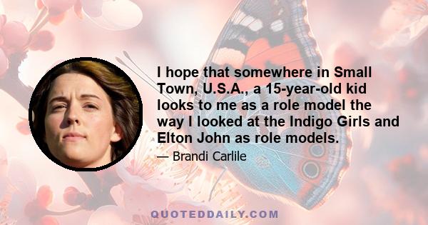 I hope that somewhere in Small Town, U.S.A., a 15-year-old kid looks to me as a role model the way I looked at the Indigo Girls and Elton John as role models.