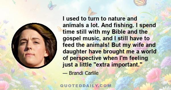 I used to turn to nature and animals a lot. And fishing. I spend time still with my Bible and the gospel music, and I still have to feed the animals! But my wife and daughter have brought me a world of perspective when