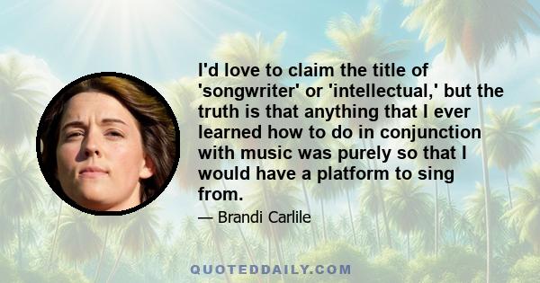 I'd love to claim the title of 'songwriter' or 'intellectual,' but the truth is that anything that I ever learned how to do in conjunction with music was purely so that I would have a platform to sing from.