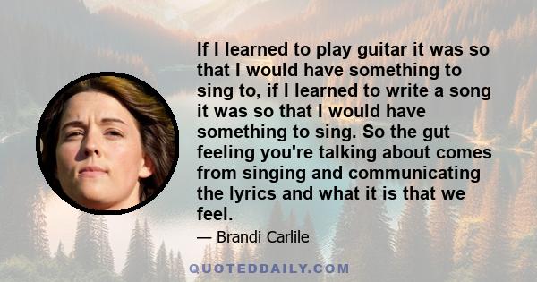 If I learned to play guitar it was so that I would have something to sing to, if I learned to write a song it was so that I would have something to sing. So the gut feeling you're talking about comes from singing and