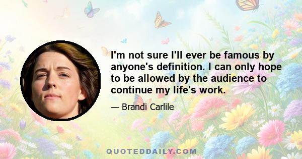 I'm not sure I'll ever be famous by anyone's definition. I can only hope to be allowed by the audience to continue my life's work.