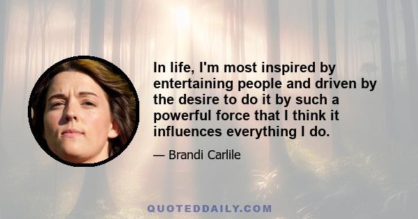 In life, I'm most inspired by entertaining people and driven by the desire to do it by such a powerful force that I think it influences everything I do.