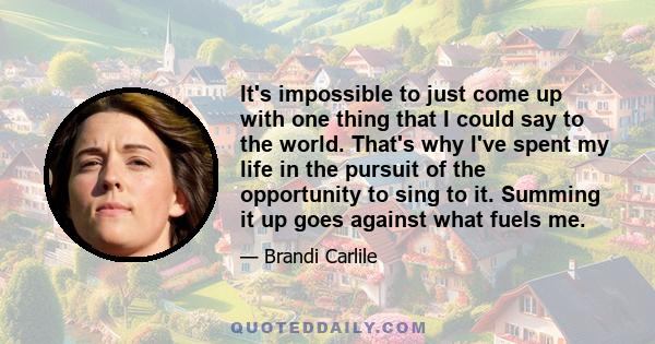 It's impossible to just come up with one thing that I could say to the world. That's why I've spent my life in the pursuit of the opportunity to sing to it. Summing it up goes against what fuels me.