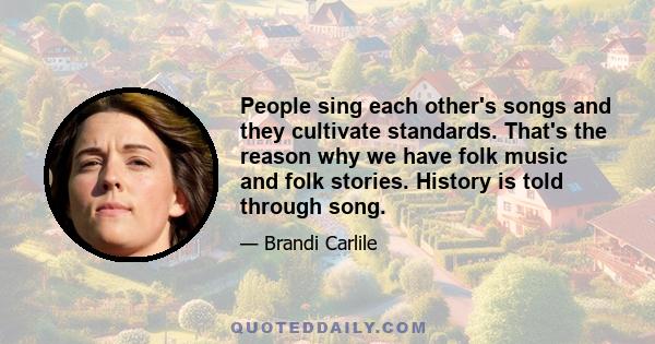 People sing each other's songs and they cultivate standards. That's the reason why we have folk music and folk stories. History is told through song.