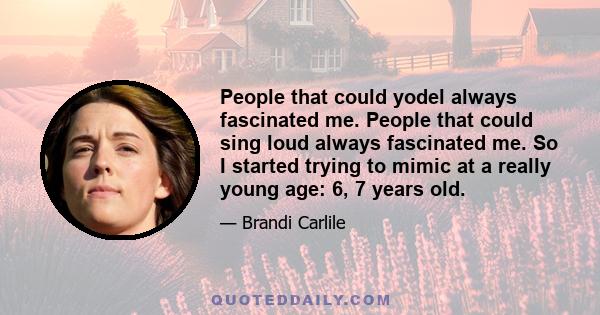 People that could yodel always fascinated me. People that could sing loud always fascinated me. So I started trying to mimic at a really young age: 6, 7 years old.