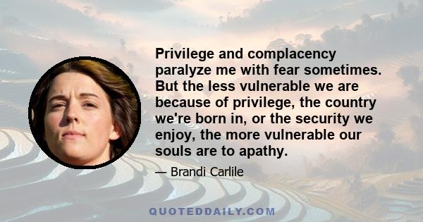 Privilege and complacency paralyze me with fear sometimes. But the less vulnerable we are because of privilege, the country we're born in, or the security we enjoy, the more vulnerable our souls are to apathy.