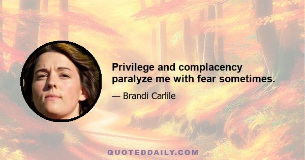 Privilege and complacency paralyze me with fear sometimes.